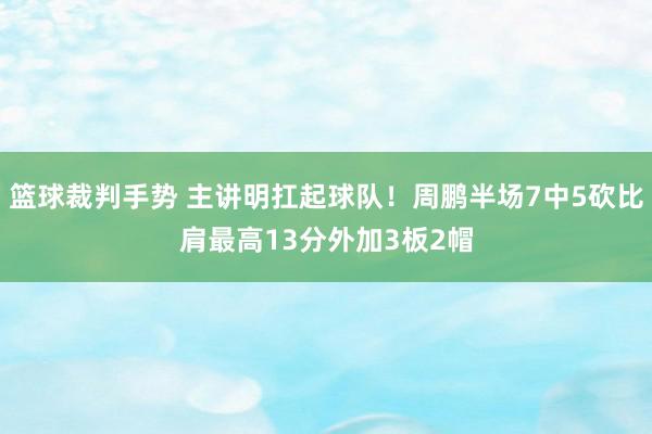 篮球裁判手势 主讲明扛起球队！周鹏半场7中5砍比肩最高13分外加3板2帽