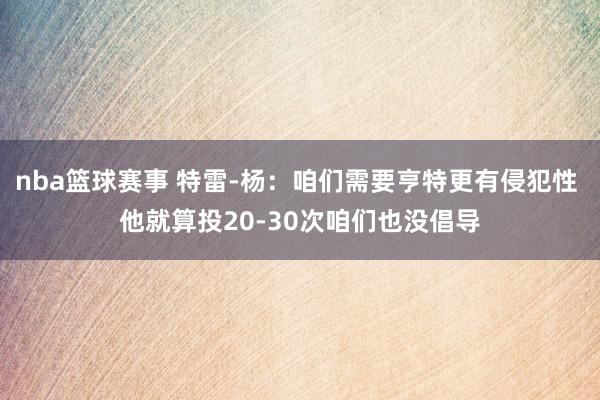 nba篮球赛事 特雷-杨：咱们需要亨特更有侵犯性 他就算投20-30次咱们也没倡导