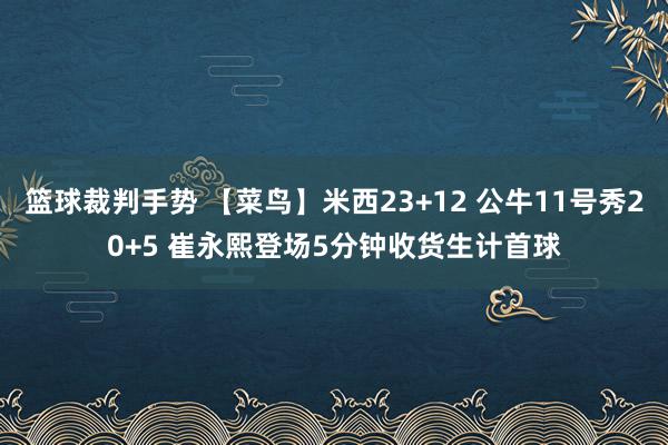 篮球裁判手势 【菜鸟】米西23+12 公牛11号秀20+5 崔永熙登场5分钟收货生计首球