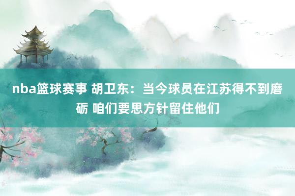 nba篮球赛事 胡卫东：当今球员在江苏得不到磨砺 咱们要思方针留住他们