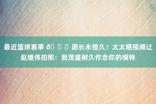 最近篮球赛事 😁愿长永恒久！太太晒视频让赵继伟拍照：我茂盛耐久作念你的模特