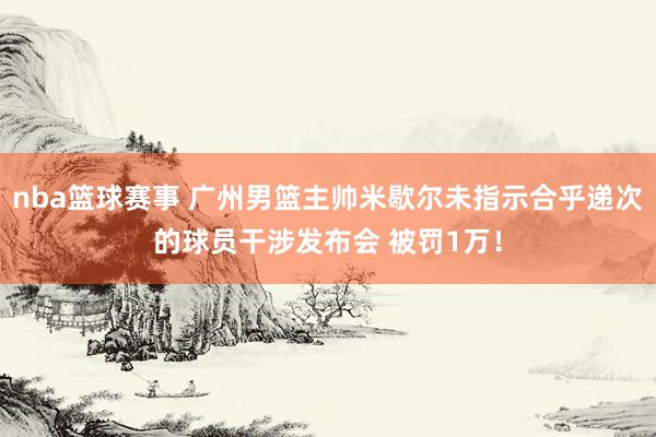 nba篮球赛事 广州男篮主帅米歇尔未指示合乎递次的球员干涉发布会 被罚1万！