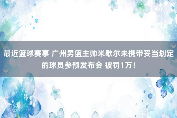 最近篮球赛事 广州男篮主帅米歇尔未携带妥当划定的球员参预发布会 被罚1万！