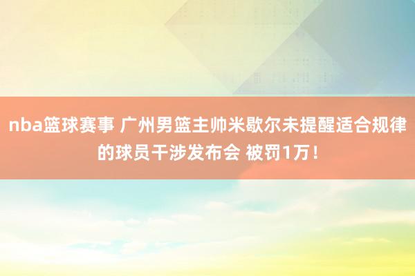 nba篮球赛事 广州男篮主帅米歇尔未提醒适合规律的球员干涉发布会 被罚1万！