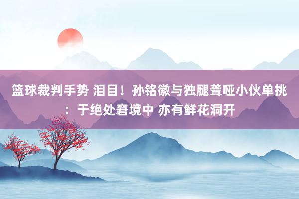 篮球裁判手势 泪目！孙铭徽与独腿聋哑小伙单挑：于绝处窘境中 亦有鲜花洞开