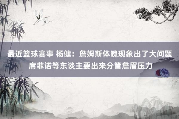 最近篮球赛事 杨健：詹姆斯体魄现象出了大问题 席菲诺等东谈主要出来分管詹眉压力