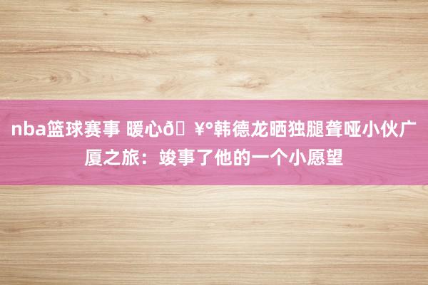 nba篮球赛事 暖心🥰韩德龙晒独腿聋哑小伙广厦之旅：竣事了他的一个小愿望