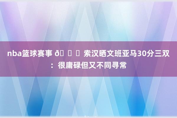 nba篮球赛事 👀索汉晒文班亚马30分三双：很庸碌但又不同寻常