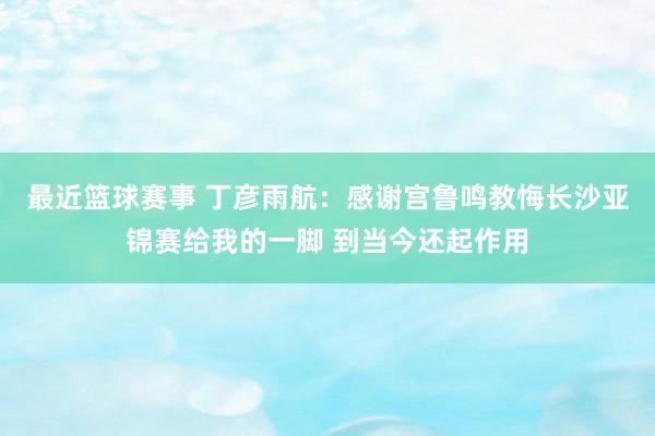 最近篮球赛事 丁彦雨航：感谢宫鲁鸣教悔长沙亚锦赛给我的一脚 到当今还起作用