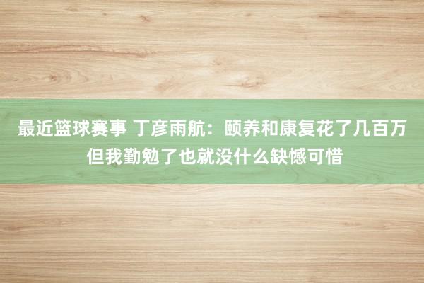 最近篮球赛事 丁彦雨航：颐养和康复花了几百万 但我勤勉了也就没什么缺憾可惜