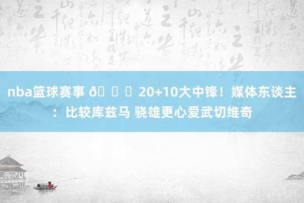 nba篮球赛事 😋20+10大中锋！媒体东谈主：比较库兹马 骁雄更心爱武切维奇