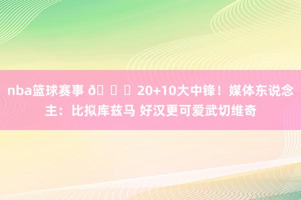 nba篮球赛事 😋20+10大中锋！媒体东说念主：比拟库兹马 好汉更可爱武切维奇