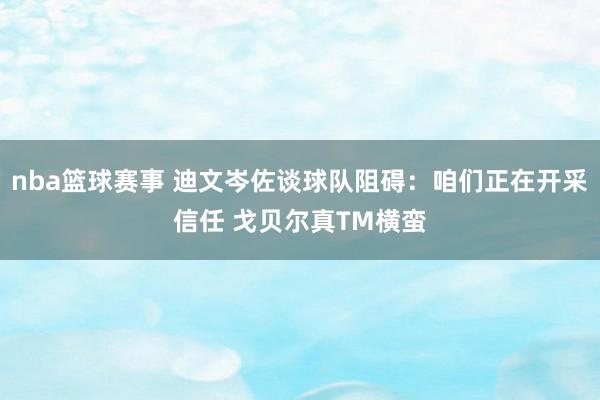 nba篮球赛事 迪文岑佐谈球队阻碍：咱们正在开采信任 戈贝尔真TM横蛮