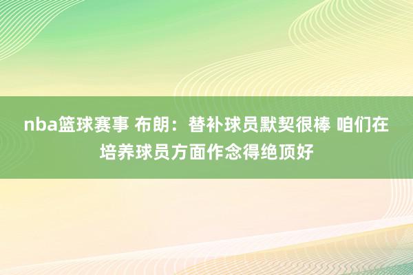 nba篮球赛事 布朗：替补球员默契很棒 咱们在培养球员方面作念得绝顶好