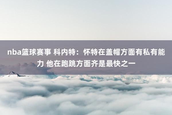 nba篮球赛事 科内特：怀特在盖帽方面有私有能力 他在跑跳方面齐是最快之一