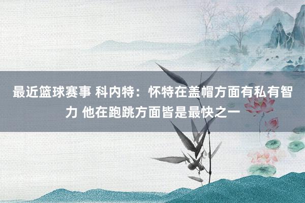 最近篮球赛事 科内特：怀特在盖帽方面有私有智力 他在跑跳方面皆是最快之一