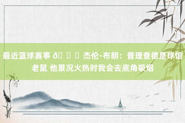 最近篮球赛事 😂杰伦-布朗：普理查德是球馆老鼠 他景况火热时我会去底角吸烟