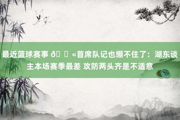 最近篮球赛事 😫首席队记也绷不住了：湖东谈主本场赛季最差 攻防两头齐是不适意