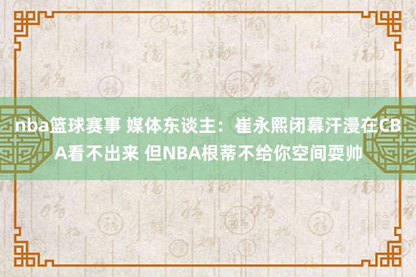 nba篮球赛事 媒体东谈主：崔永熙闭幕汗漫在CBA看不出来 但NBA根蒂不给你空间耍帅