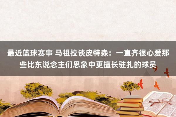 最近篮球赛事 马祖拉谈皮特森：一直齐很心爱那些比东说念主们思象中更擅长驻扎的球员