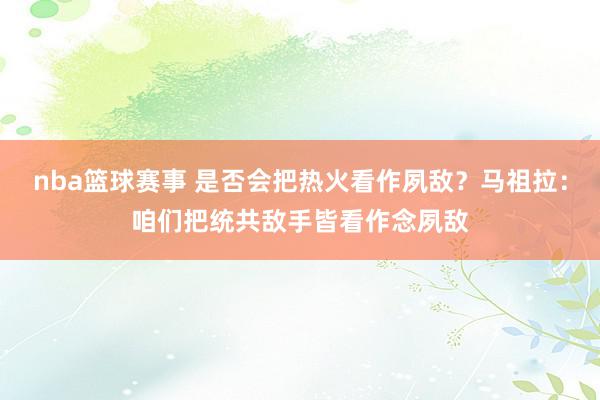 nba篮球赛事 是否会把热火看作夙敌？马祖拉：咱们把统共敌手皆看作念夙敌