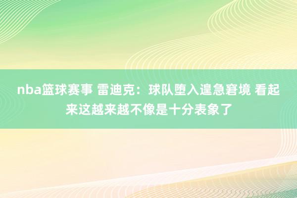 nba篮球赛事 雷迪克：球队堕入遑急窘境 看起来这越来越不像是十分表象了