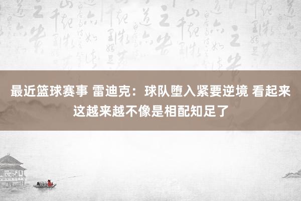 最近篮球赛事 雷迪克：球队堕入紧要逆境 看起来这越来越不像是相配知足了