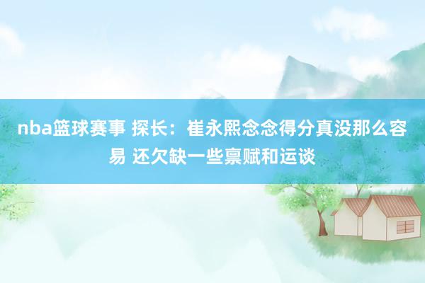 nba篮球赛事 探长：崔永熙念念得分真没那么容易 还欠缺一些禀赋和运谈