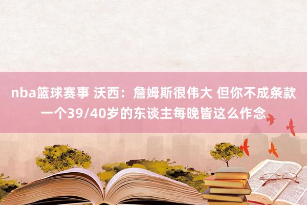 nba篮球赛事 沃西：詹姆斯很伟大 但你不成条款一个39/40岁的东谈主每晚皆这么作念