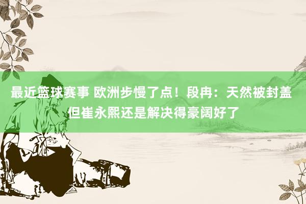 最近篮球赛事 欧洲步慢了点！段冉：天然被封盖 但崔永熙还是解决得豪阔好了