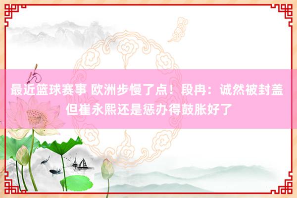 最近篮球赛事 欧洲步慢了点！段冉：诚然被封盖 但崔永熙还是惩办得鼓胀好了