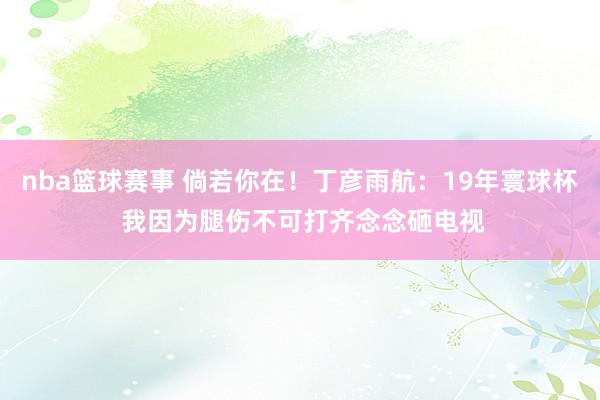 nba篮球赛事 倘若你在！丁彦雨航：19年寰球杯 我因为腿伤不可打齐念念砸电视