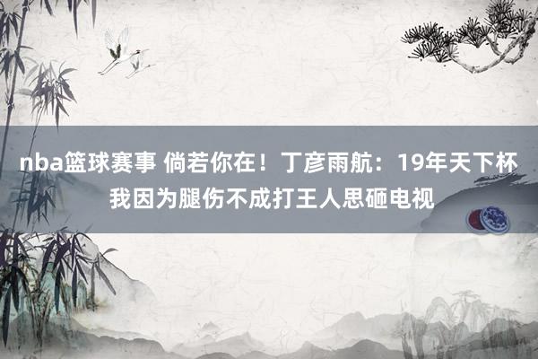 nba篮球赛事 倘若你在！丁彦雨航：19年天下杯 我因为腿伤不成打王人思砸电视