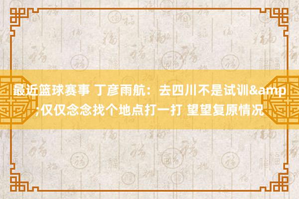 最近篮球赛事 丁彦雨航：去四川不是试训&仅仅念念找个地点打一打 望望复原情况