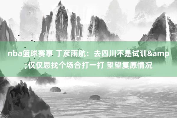 nba篮球赛事 丁彦雨航：去四川不是试训&仅仅思找个场合打一打 望望复原情况