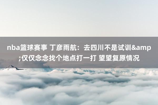 nba篮球赛事 丁彦雨航：去四川不是试训&仅仅念念找个地点打一打 望望复原情况