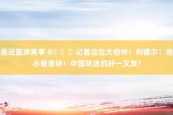 最近篮球赛事 😁记着这位大伯仲！利德尔！送小崔首球！中国球迷的好一又友！