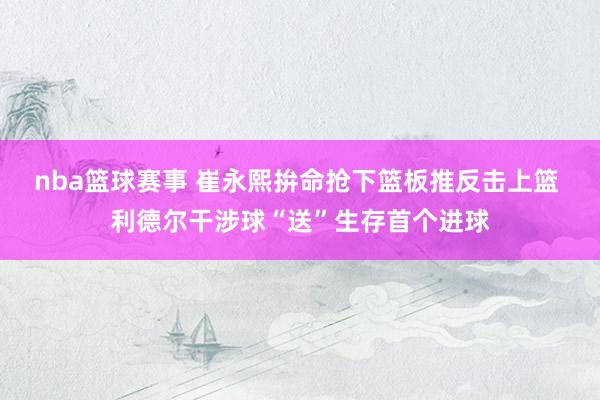 nba篮球赛事 崔永熙拚命抢下篮板推反击上篮 利德尔干涉球“送”生存首个进球