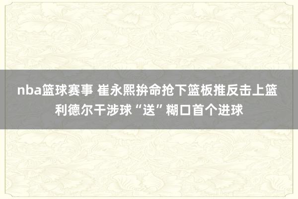 nba篮球赛事 崔永熙拚命抢下篮板推反击上篮 利德尔干涉球“送”糊口首个进球