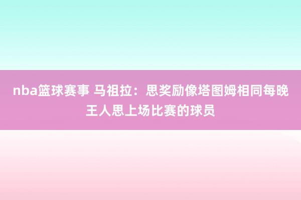 nba篮球赛事 马祖拉：思奖励像塔图姆相同每晚王人思上场比赛的球员