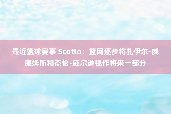 最近篮球赛事 Scotto：篮网逐步将扎伊尔-威廉姆斯和杰伦-威尔逊视作将来一部分