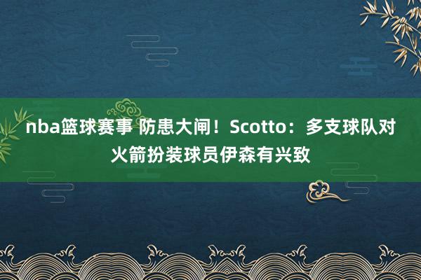 nba篮球赛事 防患大闸！Scotto：多支球队对火箭扮装球员伊森有兴致