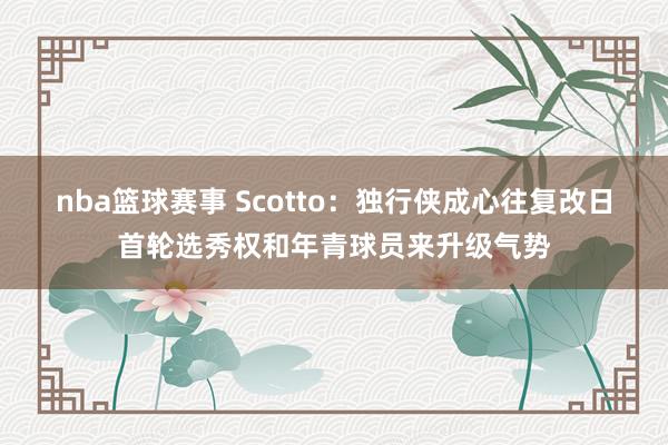 nba篮球赛事 Scotto：独行侠成心往复改日首轮选秀权和年青球员来升级气势