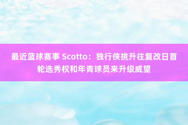 最近篮球赛事 Scotto：独行侠挑升往复改日首轮选秀权和年青球员来升级威望