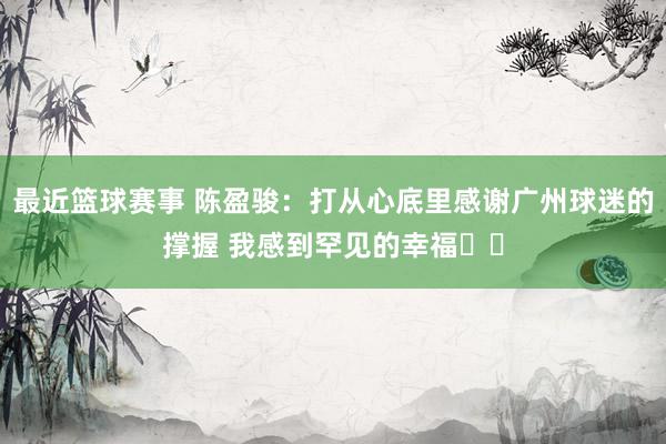 最近篮球赛事 陈盈骏：打从心底里感谢广州球迷的撑握 我感到罕见的幸福❤️