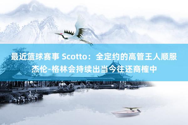 最近篮球赛事 Scotto：全定约的高管王人顺服杰伦-格林会持续出当今往还商榷中