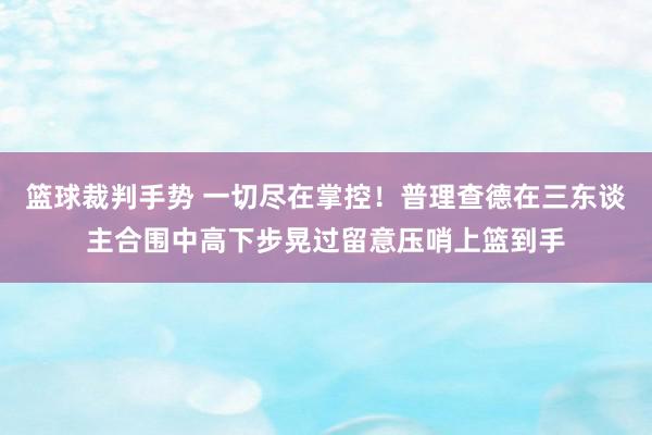 篮球裁判手势 一切尽在掌控！普理查德在三东谈主合围中高下步晃过留意压哨上篮到手