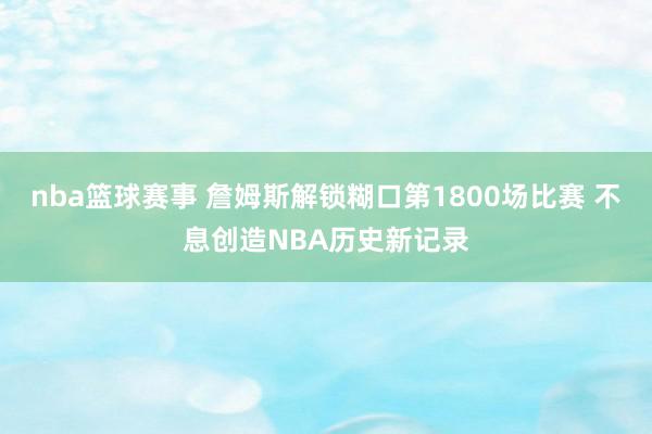 nba篮球赛事 詹姆斯解锁糊口第1800场比赛 不息创造NBA历史新记录