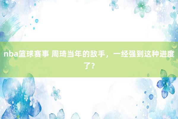 nba篮球赛事 周琦当年的敌手，一经强到这种进度了？