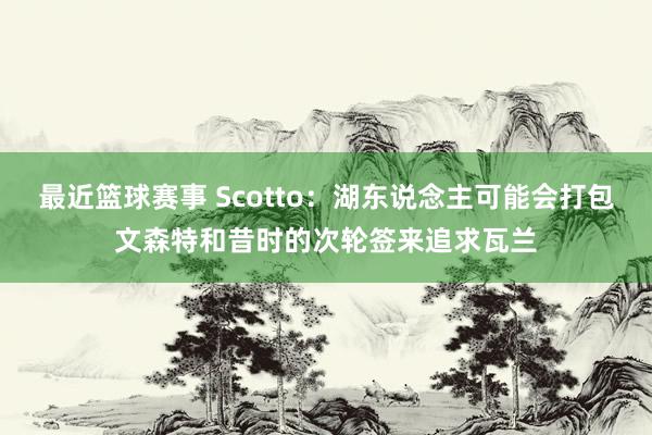 最近篮球赛事 Scotto：湖东说念主可能会打包文森特和昔时的次轮签来追求瓦兰